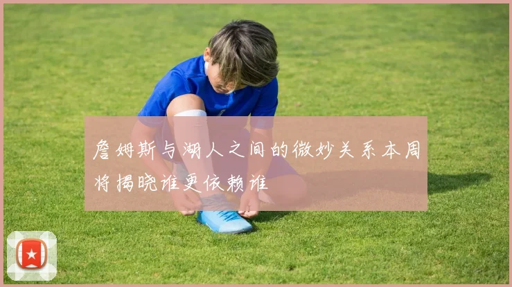 詹姆斯与湖人之间的微妙关系本周将揭晓谁更依赖谁