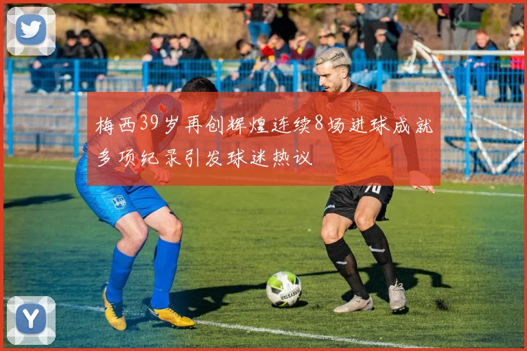梅西39岁再创辉煌连续8场进球成就多项纪录引发球迷热议