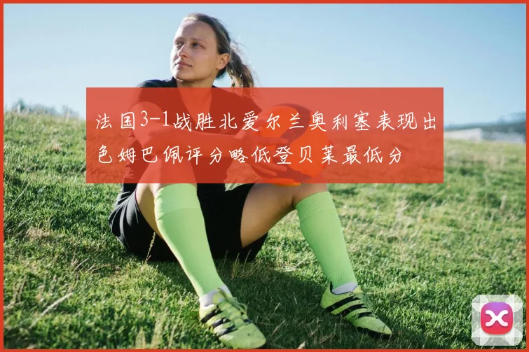 法国3-1战胜北爱尔兰奥利塞表现出色姆巴佩评分略低登贝莱最低分