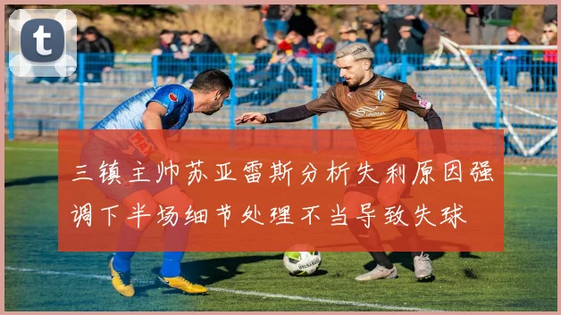 三镇主帅苏亚雷斯分析失利原因强调下半场细节处理不当导致失球