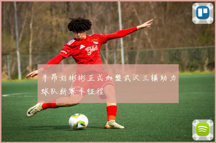 李昂刘彬彬正式加盟武汉三镇助力球队新赛季征程