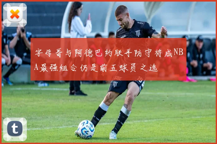 字母哥与阿德巴约联手防守将成NBA最强组合仍是前五球员之选