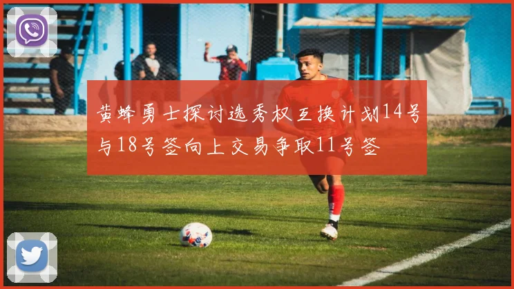黄蜂勇士探讨选秀权互换计划14号与18号签向上交易争取11号签