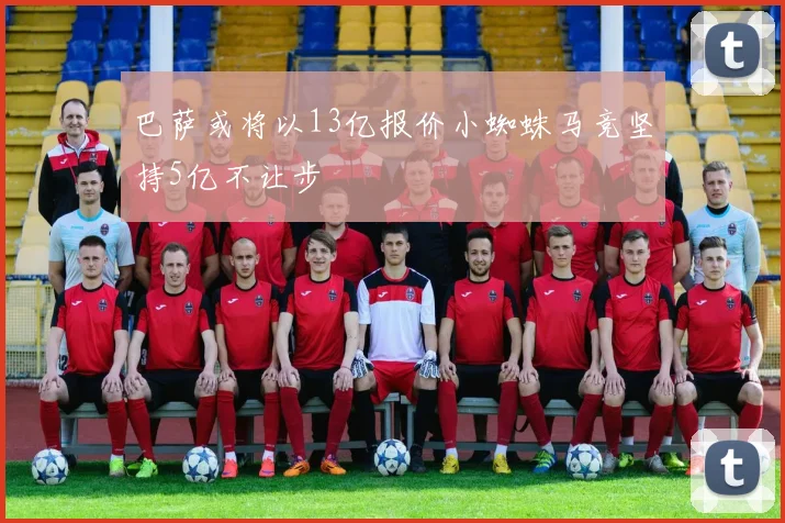巴萨或将以13亿报价小蜘蛛马竞坚持5亿不让步