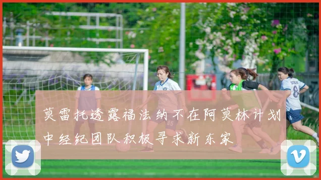 莫雷托透露福法纳不在阿莫林计划中经纪团队积极寻求新东家