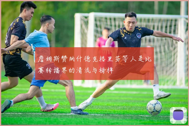 詹姆斯赞纳什德克格里芬等人是比赛转播界的清流与榜样
