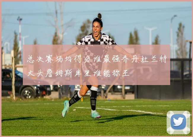 总决赛场均得分谁最强乔丹杜兰特大头詹姆斯库里谁能称王
