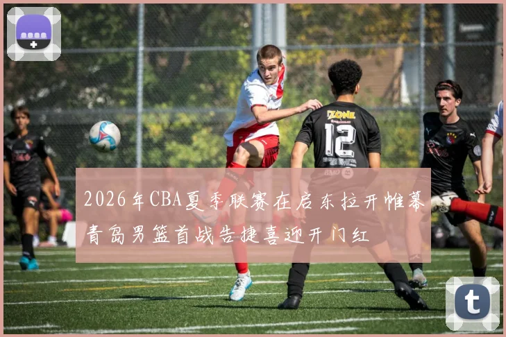 2026年CBA夏季联赛在启东拉开帷幕青岛男篮首战告捷喜迎开门红
