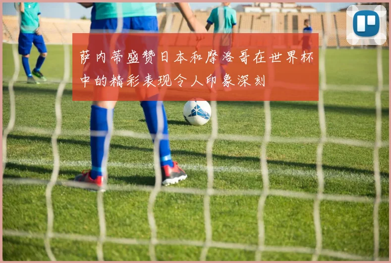 萨内蒂盛赞日本和摩洛哥在世界杯中的精彩表现令人印象深刻