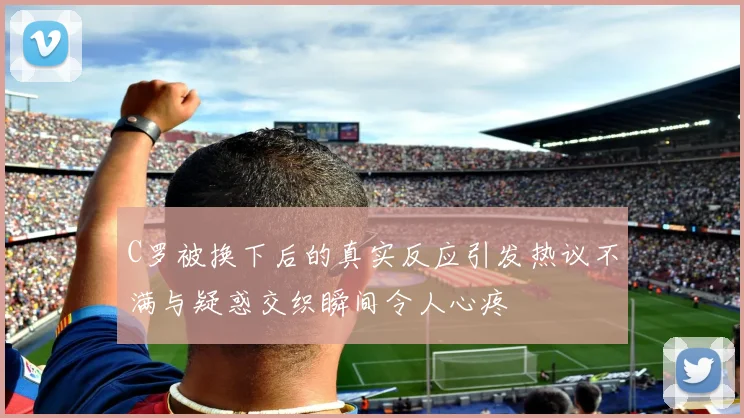 C罗被换下后的真实反应引发热议不满与疑惑交织瞬间令人心疼