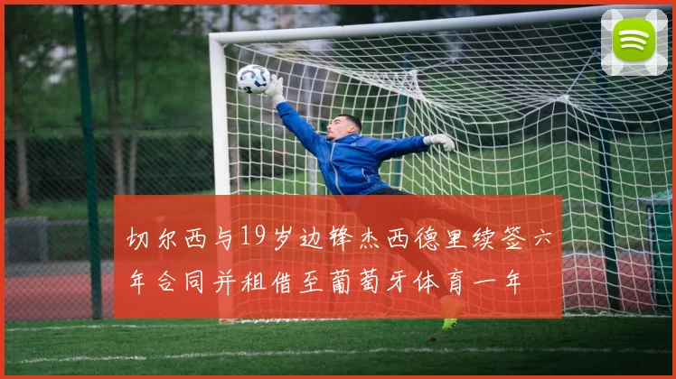 切尔西与19岁边锋杰西德里续签六年合同并租借至葡萄牙体育一年