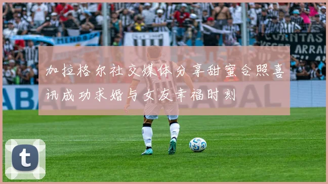 加拉格尔社交媒体分享甜蜜合照喜讯成功求婚与女友幸福时刻