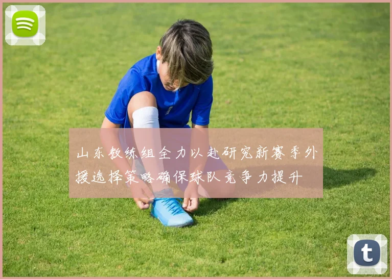 山东教练组全力以赴研究新赛季外援选择策略确保球队竞争力提升