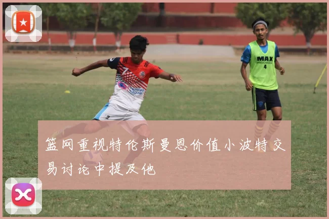 篮网重视特伦斯曼恩价值小波特交易讨论中提及他