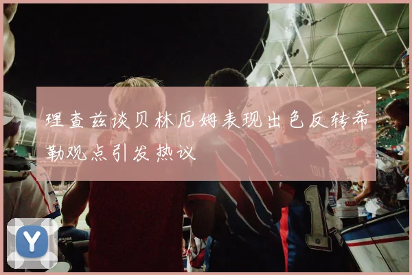 理查兹谈贝林厄姆表现出色反转希勒观点引发热议