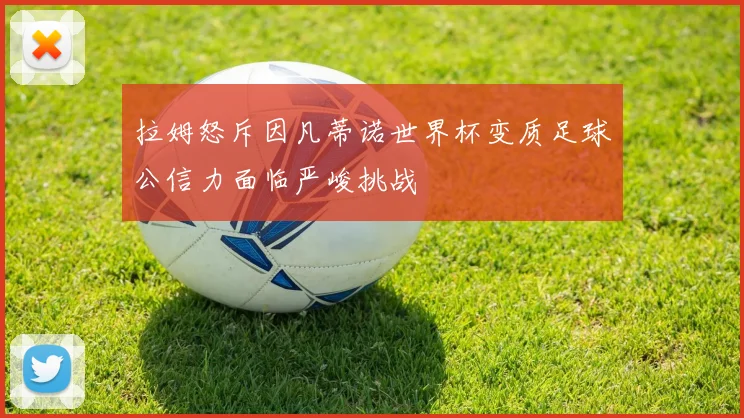 拉姆怒斥因凡蒂诺世界杯变质足球公信力面临严峻挑战